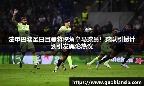 法甲巴黎圣日耳曼将挖角皇马球员！球队引援计划引发舆论热议