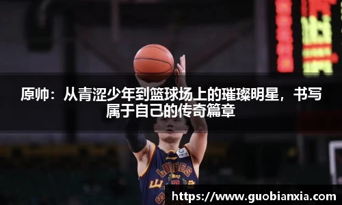 原帅：从青涩少年到篮球场上的璀璨明星，书写属于自己的传奇篇章