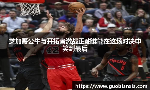 芝加哥公牛与开拓者激战正酣谁能在这场对决中笑到最后